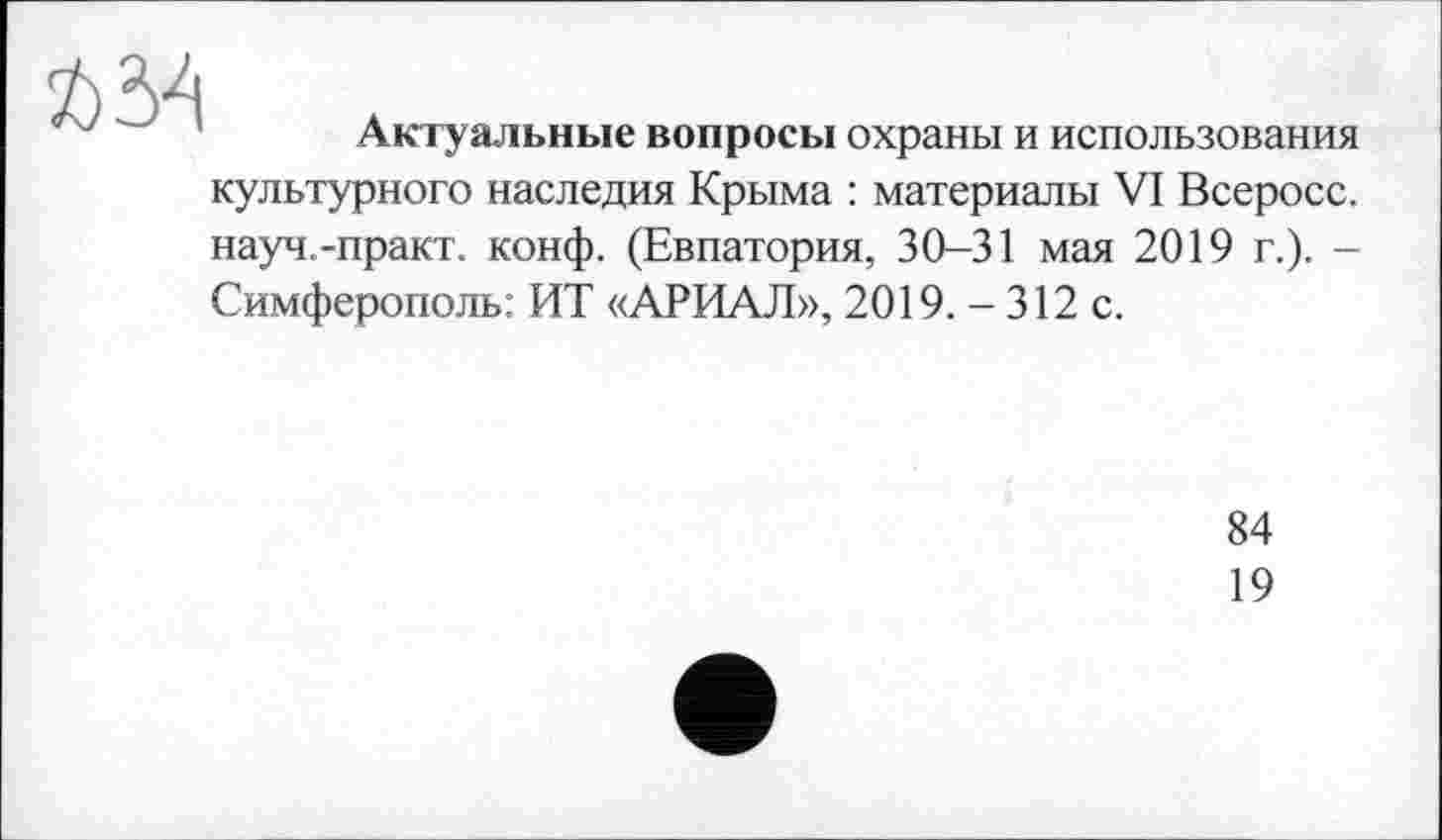 ﻿ft 34
Актуальные вопросы охраны и использования
культурного наследия Крыма : материалы VI Всеросс. науч.-практ. конф. (Евпатория, 30-31 мая 2019 г.). -Симферополь: ИТ «АРИАЛ», 2019. - 312 с.
84
19